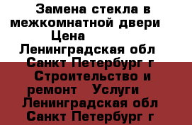 Замена стекла в межкомнатной двери. › Цена ­ 3 500 - Ленинградская обл., Санкт-Петербург г. Строительство и ремонт » Услуги   . Ленинградская обл.,Санкт-Петербург г.